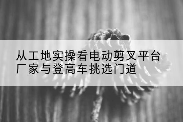 灯塔电动剪叉升降平台厂家-从工地实操看电动剪叉平台厂家与登高车挑选门道