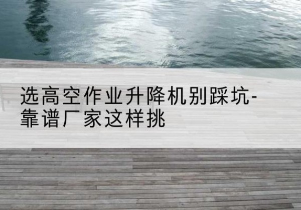 灯塔剪叉式升降机厂家-选高空作业升降机别踩坑-靠谱厂家这样挑