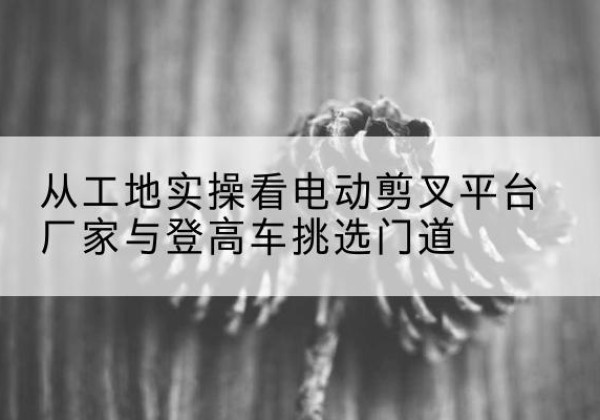 灯塔电动剪叉升降平台厂家-从工地实操看电动剪叉平台厂家与登高车挑选门道